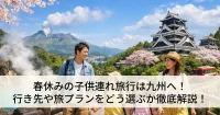 春休みの子供連れ旅行は九州へ！行き先や旅プランをどう選ぶか徹底解説！